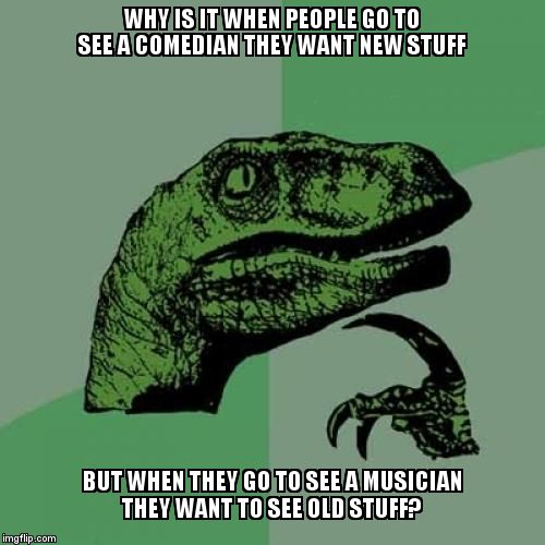 Philosoraptor | WHY IS IT WHEN PEOPLE GO TO SEE A COMEDIAN THEY WANT NEW STUFF  BUT WHEN THEY GO TO SEE A MUSICIAN THEY WANT TO SEE OLD STUFF? | image tagged in memes,philosoraptor | made w/ Imgflip meme maker