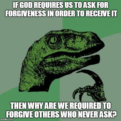 Either God holds us to a higher standard than He holds Himself, or many churches are teaching false doctrine.  | IF GOD REQUIRES US TO ASK FOR FORGIVENESS IN ORDER TO RECEIVE IT THEN WHY ARE WE REQUIRED TO FORGIVE OTHERS WHO NEVER ASK? | image tagged in memes,philosoraptor,god,unforgiven | made w/ Imgflip meme maker