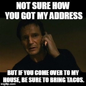 Liam Neeson Taken Meme | NOT SURE HOW YOU GOT MY ADDRESS BUT IF YOU COME OVER TO MY HOUSE, BE SURE TO BRING TACOS. | image tagged in memes,liam neeson taken | made w/ Imgflip meme maker