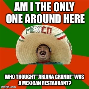 succesful mexican | AM I THE ONLY ONE AROUND HERE WHO THOUGHT "ARIANA GRANDE"
WAS A MEXICAN RESTAURANT? | image tagged in succesful mexican | made w/ Imgflip meme maker