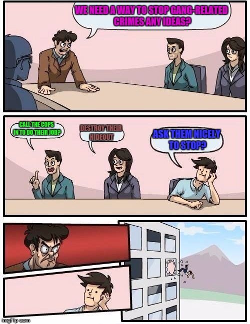 Boardroom Meeting Suggestion | WE NEED A WAY TO STOP GANG-RELATED CRIMES ANY IDEAS? CALL THE COPS IN TO DO THEIR JOB? DESTROY THEIR HIDEOUT ASK THEM NICELY TO STOP? | image tagged in memes,boardroom meeting suggestion | made w/ Imgflip meme maker