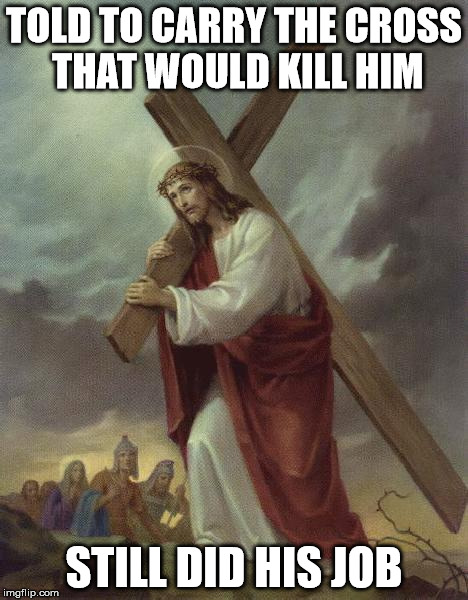 Jesus Cross | TOLD TO CARRY THE CROSS THAT WOULD KILL HIM STILL DID HIS JOB | image tagged in jesus cross | made w/ Imgflip meme maker