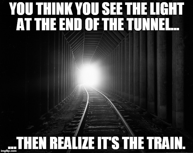 light at the end | YOU THINK YOU SEE THE LIGHT AT THE END OF THE TUNNEL... ...THEN REALIZE IT'S THE TRAIN. | image tagged in light at the end | made w/ Imgflip meme maker
