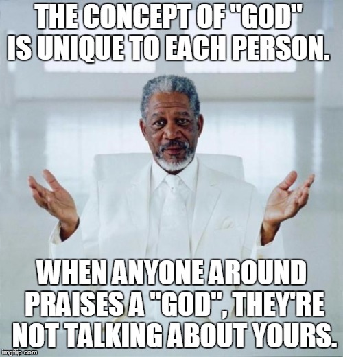 Morgan freeman god | THE CONCEPT OF "GOD" IS UNIQUE TO EACH PERSON. WHEN ANYONE AROUND PRAISES A "GOD", THEY'RE NOT TALKING ABOUT YOURS. | image tagged in morgan freeman god | made w/ Imgflip meme maker