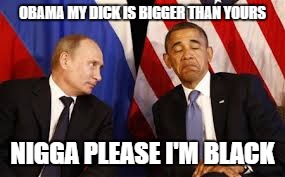 OBAMA MY DICK IS BIGGER THAN YOURS N**GA PLEASE I'M BLACK | image tagged in obama,pissed off obama,vladimir putin,dick,black and white | made w/ Imgflip meme maker