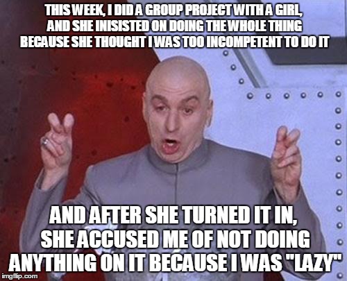 Dr Evil Laser Meme | THIS WEEK, I DID A GROUP PROJECT WITH A GIRL, AND SHE INISISTED ON DOING THE WHOLE THING BECAUSE SHE THOUGHT I WAS TOO INCOMPETENT TO DO IT  | image tagged in memes,dr evil laser | made w/ Imgflip meme maker