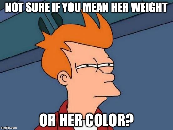 Futurama Fry Meme | NOT SURE IF YOU MEAN HER WEIGHT OR HER COLOR? | image tagged in memes,futurama fry | made w/ Imgflip meme maker