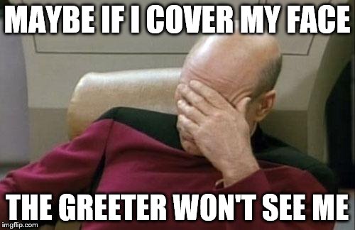 Captain Picard Facepalm Meme | MAYBE IF I COVER MY FACE THE GREETER WON'T SEE ME | image tagged in memes,captain picard facepalm | made w/ Imgflip meme maker