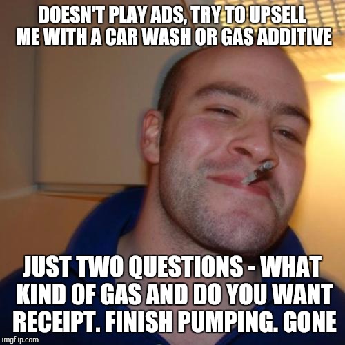 Good Guy Greg Meme | DOESN'T PLAY ADS, TRY TO UPSELL ME WITH A CAR WASH OR GAS ADDITIVE JUST TWO QUESTIONS - WHAT KIND OF GAS AND DO YOU WANT RECEIPT. FINISH PUM | image tagged in memes,good guy greg,AdviceAnimals | made w/ Imgflip meme maker