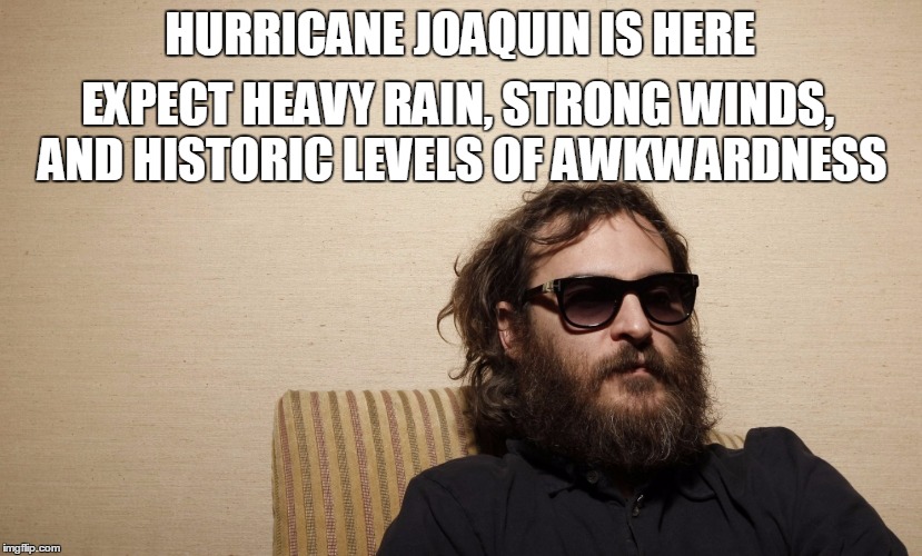 Hurricane Joaquin is here.  Don't say I didn't warn you. | HURRICANE JOAQUIN IS HERE EXPECT HEAVY RAIN, STRONG WINDS, ANDHISTORIC LEVELS OF AWKWARDNESS | image tagged in funny,hurricane,joaquin phoenix | made w/ Imgflip meme maker