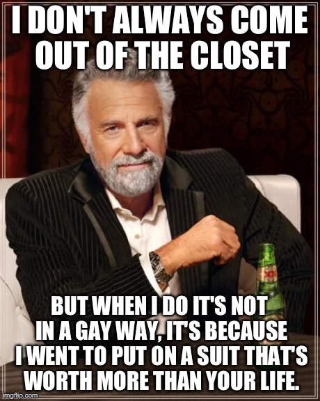 The Most Interesting Man In The World Meme | I DON'T ALWAYS COME OUT OF THE CLOSET BUT WHEN I DO IT'S NOT IN A GAY WAY, IT'S BECAUSE I WENT TO PUT ON A SUIT THAT'S WORTH MORE THAN YOUR  | image tagged in memes,the most interesting man in the world | made w/ Imgflip meme maker
