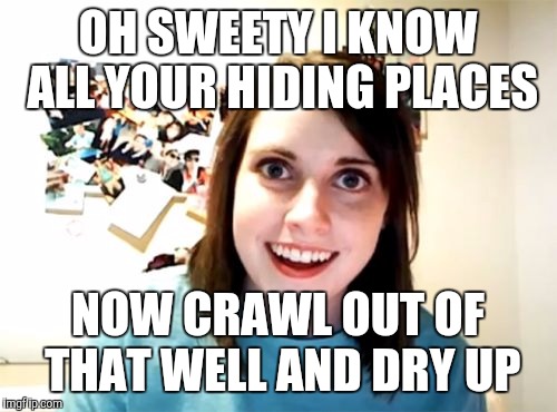 Overly Attached Girlfriend | OH SWEETY I KNOW ALL YOUR HIDING PLACES NOW CRAWL OUT OF THAT WELL AND DRY UP | image tagged in memes,overly attached girlfriend | made w/ Imgflip meme maker