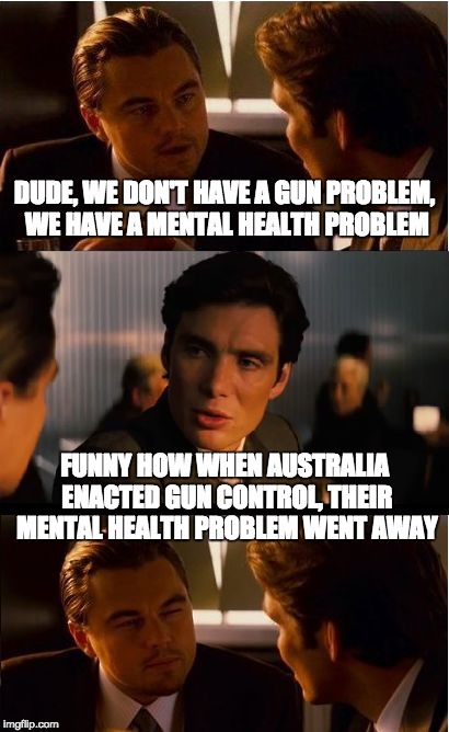 Funny how that works | DUDE, WE DON'T HAVE A GUN PROBLEM, WE HAVE A MENTAL HEALTH PROBLEM FUNNY HOW WHEN AUSTRALIA ENACTED GUN CONTROL, THEIR MENTAL HEALTH PROBLEM | image tagged in inception,guns,gun control | made w/ Imgflip meme maker