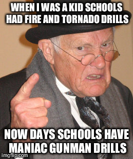 Back In My Day Meme | WHEN I WAS A KID SCHOOLS HAD FIRE AND TORNADO DRILLS NOW DAYS SCHOOLS HAVE MANIAC GUNMAN DRILLS | image tagged in memes,back in my day | made w/ Imgflip meme maker