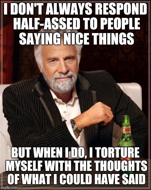 The Most Interesting Man In The World | I DON'T ALWAYS RESPOND HALF-ASSED TO PEOPLE SAYING NICE THINGS BUT WHEN I DO, I TORTURE MYSELF WITH THE THOUGHTS OF WHAT I COULD HAVE SAID | image tagged in memes,the most interesting man in the world | made w/ Imgflip meme maker