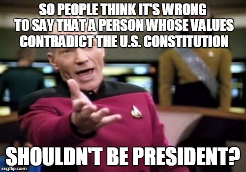 Picard Wtf Meme | SO PEOPLE THINK IT'S WRONG TO SAY THAT A PERSON WHOSE VALUES CONTRADICT THE U.S. CONSTITUTION SHOULDN'T BE PRESIDENT? | image tagged in memes,picard wtf | made w/ Imgflip meme maker