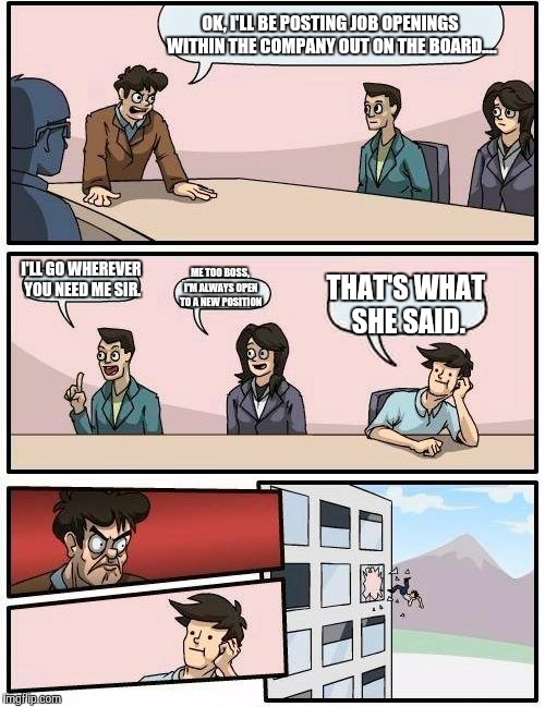 Boardroom Meeting Suggestion | OK, I'LL BE POSTING JOB OPENINGS WITHIN THE COMPANY OUT ON THE BOARD.... I'LL GO WHEREVER YOU NEED ME SIR. ME TOO BOSS, I'M ALWAYS OPEN TO A | image tagged in memes,boardroom meeting suggestion | made w/ Imgflip meme maker