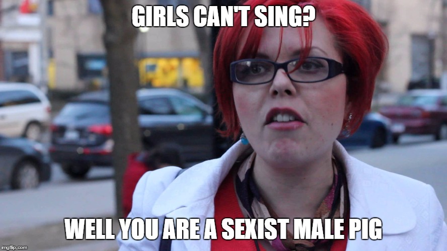 Feminazi | GIRLS CAN'T SING? WELL YOU ARE A SEXIST MALE PIG | image tagged in feminazi | made w/ Imgflip meme maker