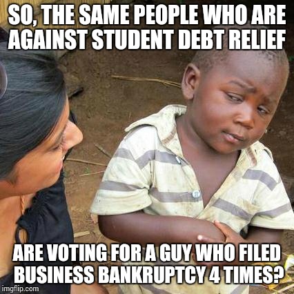 Student Debt | SO, THE SAME PEOPLE WHO ARE AGAINST STUDENT DEBT RELIEF ARE VOTING FOR A GUY WHO FILED BUSINESS BANKRUPTCY 4 TIMES? | image tagged in memes,third world skeptical kid,donald trump,trump,student loans,bernie sanders | made w/ Imgflip meme maker