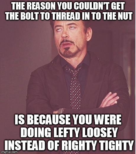 You have no idea how many swear words I directed at that stupid wing nut before I realized this. | THE REASON YOU COULDN'T GET THE BOLT TO THREAD IN TO THE NUT IS BECAUSE YOU WERE DOING LEFTY LOOSEY INSTEAD OF RIGHTY TIGHTY | image tagged in memes,face you make robert downey jr,righty tighty,lefty loosey,deez nuts,deez bolts | made w/ Imgflip meme maker