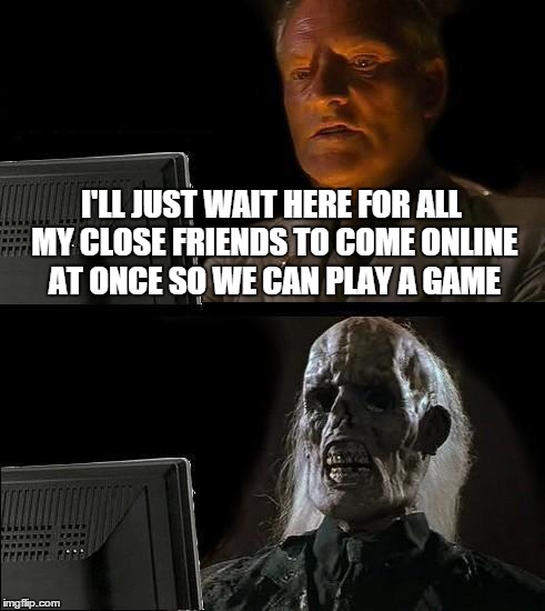 I'll Just Wait Here | I'LL JUST WAIT HERE FOR ALL MY CLOSE FRIENDS TO COME ONLINE AT ONCE SO WE CAN PLAY A GAME | image tagged in memes,ill just wait here | made w/ Imgflip meme maker