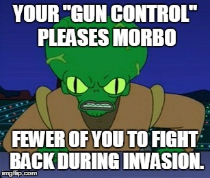 morbo loves guns | YOUR "GUN CONTROL" PLEASES MORBO FEWER OF YOU TO FIGHT BACK DURING INVASION. | image tagged in morbo | made w/ Imgflip meme maker