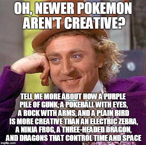 Creepy Condescending Wonka Meme | OH, NEWER POKEMON AREN'T CREATIVE? TELL ME MORE ABOUT HOW A PURPLE PILE OF GUNK, A POKEBALL WITH EYES, A ROCK WITH ARMS, AND A PLAIN BIRD IS | image tagged in memes,creepy condescending wonka | made w/ Imgflip meme maker