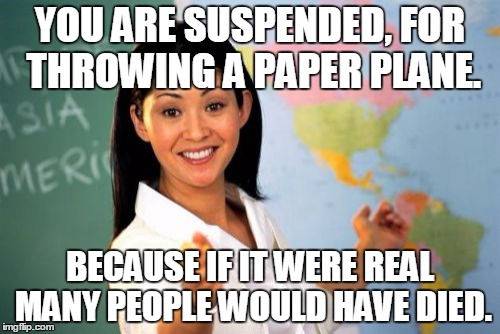 Unhelpful High School Teacher Meme | YOU ARE SUSPENDED, FOR THROWING A PAPER PLANE. BECAUSE IF IT WERE REAL MANY PEOPLE WOULD HAVE DIED. | image tagged in memes,unhelpful high school teacher | made w/ Imgflip meme maker