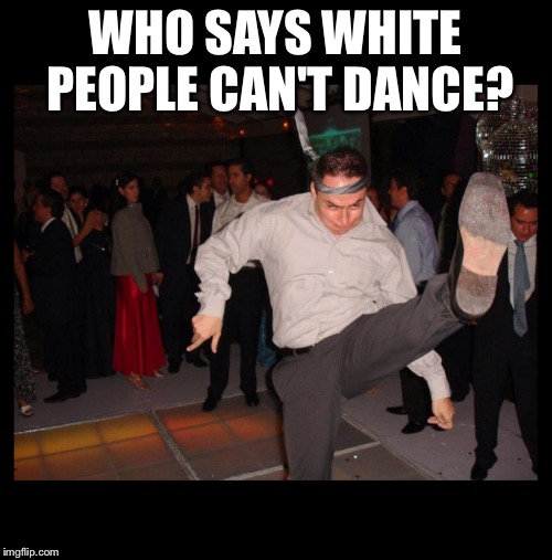 Here comes the hotstepper | WHO SAYS WHITE PEOPLE CAN'T DANCE? | image tagged in white,dance,moves,look at me | made w/ Imgflip meme maker