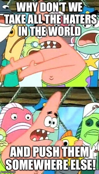 Put It Somewhere Else Patrick | WHY DON'T WE TAKE ALL THE HATERS IN THE WORLD AND PUSH THEM SOMEWHERE ELSE! | image tagged in memes,put it somewhere else patrick | made w/ Imgflip meme maker