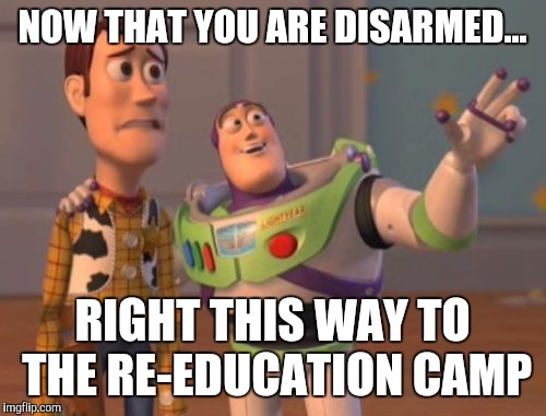 X, X Everywhere Meme | NOW THAT YOU ARE DISARMED... RIGHT THIS WAY TO THE RE-EDUCATION CAMP | image tagged in memes,x x everywhere | made w/ Imgflip meme maker