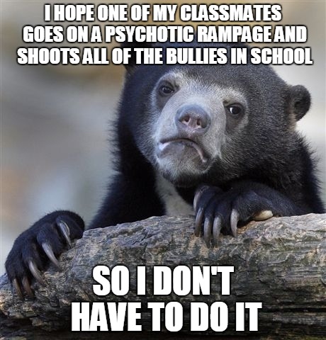 Too Soon? | I HOPE ONE OF MY CLASSMATES GOES ON A PSYCHOTIC RAMPAGE AND SHOOTS ALL OF THE BULLIES IN SCHOOL SO I DON'T HAVE TO DO IT | image tagged in memes,confession bear | made w/ Imgflip meme maker