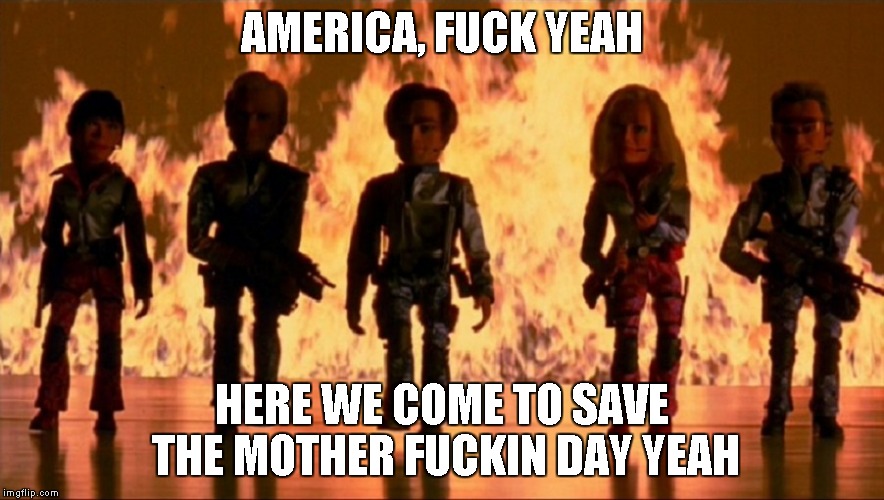 Team America World Police | AMERICA, F**K YEAH HERE WE COME TO SAVE THE MOTHER F**KIN DAY YEAH | image tagged in team america world police | made w/ Imgflip meme maker