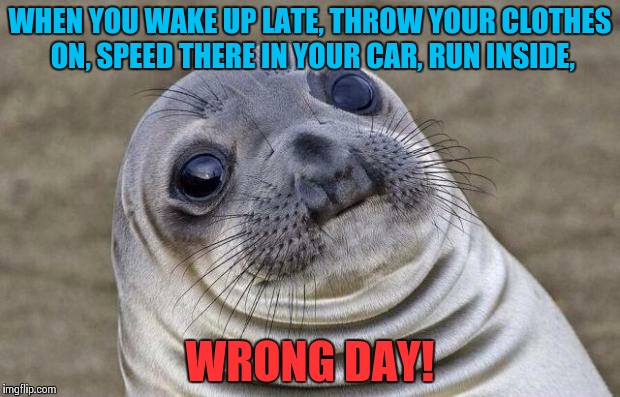 I want to crawl under a rock! | WHEN YOU WAKE UP LATE, THROW YOUR CLOTHES ON, SPEED THERE IN YOUR CAR, RUN INSIDE, WRONG DAY! | image tagged in memes,awkward moment sealion | made w/ Imgflip meme maker