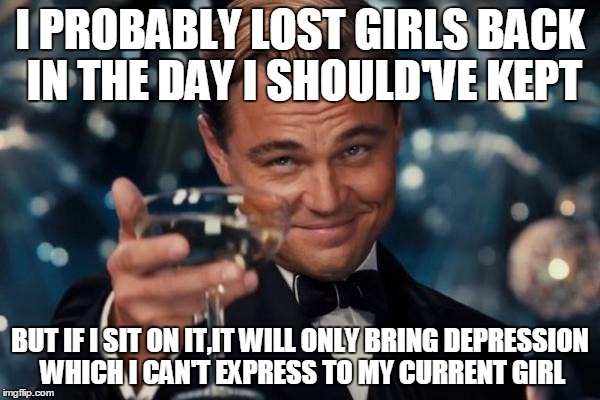 Leonardo Dicaprio Cheers Meme | I PROBABLY LOST GIRLS BACK IN THE DAY I SHOULD'VE KEPT BUT IF I SIT ON IT,IT WILL ONLY BRING DEPRESSION WHICH I CAN'T EXPRESS TO MY CURRENT  | image tagged in memes,leonardo dicaprio cheers | made w/ Imgflip meme maker