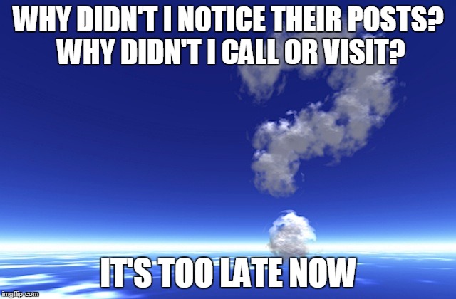 it's too late now | WHY DIDN'T I NOTICE THEIR POSTS? WHY DIDN'T I CALL OR VISIT? IT'S TOO LATE NOW | image tagged in lonely,dead,too late,why didn't i call | made w/ Imgflip meme maker