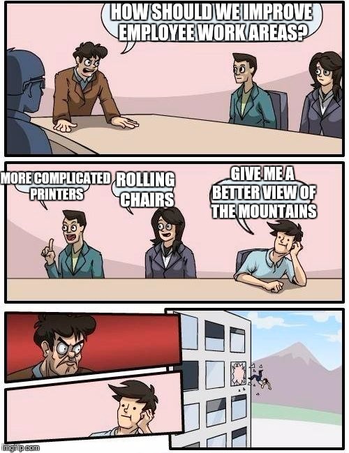 Boardroom Meeting Suggestion Meme | HOW SHOULD WE IMPROVE EMPLOYEE WORK AREAS? MORE COMPLICATED PRINTERS ROLLING CHAIRS GIVE ME A BETTER VIEW OF THE MOUNTAINS | image tagged in memes,boardroom meeting suggestion | made w/ Imgflip meme maker