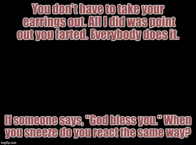 blank black | You don't have to take your earrings out. All I did was point out you farted. Everybody does it. If someone says, "God bless you." When you  | image tagged in blank black | made w/ Imgflip meme maker