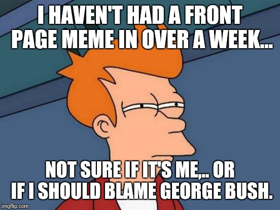 Futurama Fry | I HAVEN'T HAD A FRONT PAGE MEME IN OVER A WEEK... NOT SURE IF IT'S ME,.. OR IF I SHOULD BLAME GEORGE BUSH. | image tagged in memes,futurama fry | made w/ Imgflip meme maker