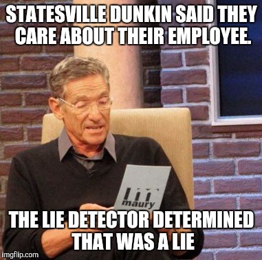 Maury Lie Detector | STATESVILLE DUNKIN SAID THEY CARE ABOUT THEIR EMPLOYEE. THE LIE DETECTOR DETERMINED THAT WAS A LIE | image tagged in memes,maury lie detector | made w/ Imgflip meme maker
