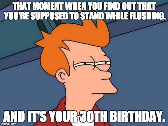 Futurama Fry | THAT MOMENT WHEN YOU FIND OUT THAT YOU'RE SUPPOSED TO STAND WHILE FLUSHING. AND IT'S YOUR 30TH BIRTHDAY. | image tagged in memes,futurama fry | made w/ Imgflip meme maker