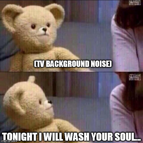 Death by Snuggle... | (TV BACKGROUND NOISE) TONIGHT I WILL WASH YOUR SOUL... | image tagged in shocked bear,snuggles | made w/ Imgflip meme maker