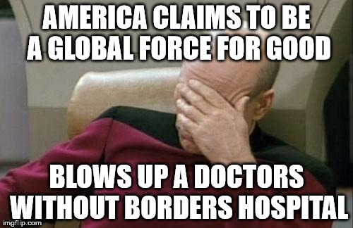 Captain Picard Facepalm Meme | AMERICA CLAIMS TO BE A GLOBAL FORCE FOR GOOD BLOWS UP A DOCTORS WITHOUT BORDERS HOSPITAL | image tagged in memes,captain picard facepalm | made w/ Imgflip meme maker