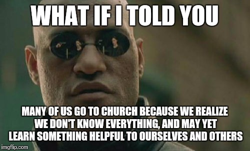 Church attendance alone doesn't produce righteousness, but a sincere relationship with your God. | WHAT IF I TOLD YOU MANY OF US GO TO CHURCH BECAUSE WE REALIZE WE DON'T KNOW EVERYTHING, AND MAY YET LEARN SOMETHING HELPFUL TO OURSELVES AND | image tagged in memes,matrix morpheus,religion | made w/ Imgflip meme maker