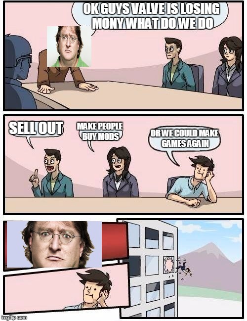 Boardroom Meeting Suggestion | 0K GUYS VALVE IS LOSING MONY WHAT DO WE DO SELL OUT MAKE PEOPLE BUY MODS OR WE COULD MAKE GAMES AGAIN | image tagged in memes,boardroom meeting suggestion | made w/ Imgflip meme maker