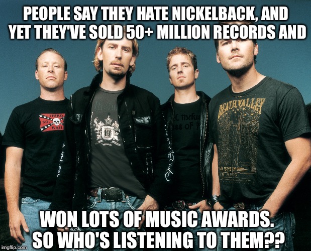 People don't hate Nickelback. | PEOPLE SAY THEY HATE NICKELBACK, AND YET THEY'VE SOLD 50+ MILLION RECORDS AND WON LOTS OF MUSIC AWARDS. SO WHO'S LISTENING TO THEM?? | image tagged in nickelback | made w/ Imgflip meme maker
