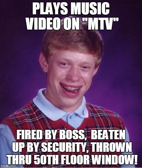 Bad Luck Brian Meme | PLAYS MUSIC VIDEO ON "MTV" FIRED BY BOSS,  BEATEN UP BY SECURITY, THROWN THRU 50TH FLOOR WINDOW! | image tagged in memes,bad luck brian | made w/ Imgflip meme maker