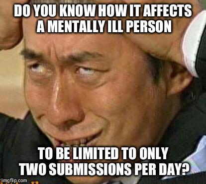 DO YOU KNOW HOW IT AFFECTS A MENTALLY ILL PERSON TO BE LIMITED TO ONLY TWO SUBMISSIONS PER DAY? | image tagged in mentally ill | made w/ Imgflip meme maker