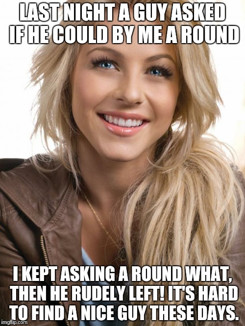 Oblivious hot blonde - why won't you tell me what round thing?! | LAST NIGHT A GUY ASKED IF HE COULD BY ME A ROUND I KEPT ASKING A ROUND WHAT, THEN HE RUDELY LEFT! IT'S HARD TO FIND A NICE GUY THESE DAYS. | image tagged in memes,oblivious hot girl | made w/ Imgflip meme maker