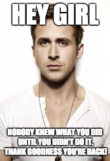 Ryan Gosling Meme | HEY GIRL NOBODY KNEW WHAT YOU DID UNTIL YOU DIDN'T DO IT. THANK GOODNESS YOU'RE BACK! | image tagged in memes,ryan gosling | made w/ Imgflip meme maker
